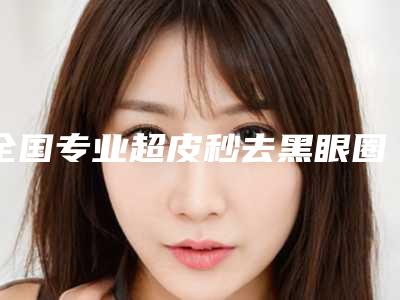 全国专业超皮秒去黑眼圈整形医院:超皮秒去黑眼圈医院前50强权威名单表