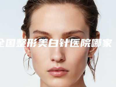 全国整形美白针医院哪家强:整形美白针医院50强名单震撼发布