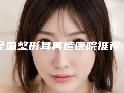 全国整形耳再造医院推荐:整形耳再造医院前50佳都有哪几家