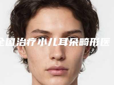全国治疗小儿耳朵畸形医院推荐:治疗小儿耳朵畸形医院前50位实力点评