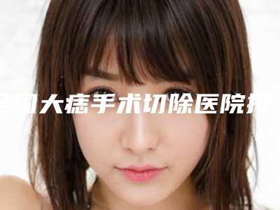 全国大痣手术切除医院排名:大痣手术切除医院前50位清单出炉