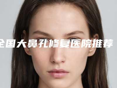 全国大鼻孔修复医院推荐:大鼻孔修复医院前50强名单值得一看