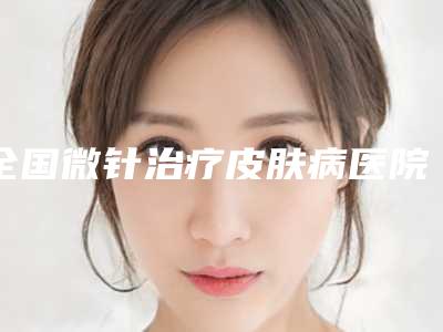 全国微针治疗皮肤病医院排行榜:微针治疗皮肤病医院top50榜单曝光