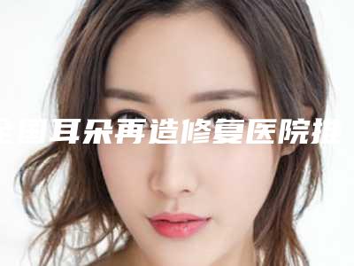 全国耳朵再造修复医院推荐:耳朵再造修复医院50强深度点评