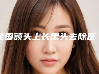 全国额头上长黑头去除医院哪家好:额头上长黑头去除医院前50墙裂安利