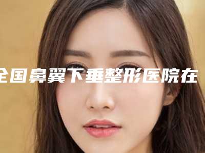 全国鼻翼下垂整形医院在榜清单前二十正式亮相-认证