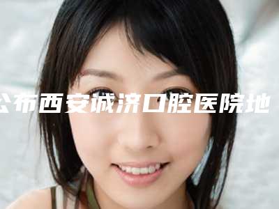 公布西安诚济口腔医院地址、电话,附种植牙、牙齿矫正、补牙价格表