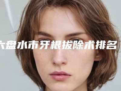 六盘水市牙根拔除术排名榜十强夏日巨献-六盘水市牙根拔除术口腔医生