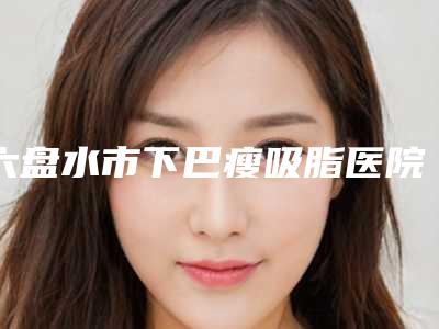 六盘水市下巴瘦吸脂医院排行榜前十位公开(六盘水市下巴瘦吸脂整形医院)