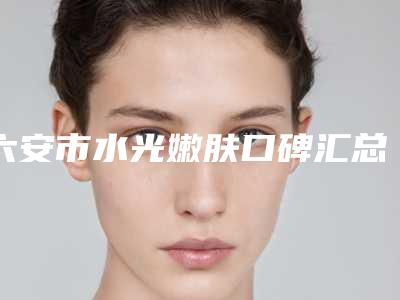 六安市水光嫩肤口碑汇总-排名靠前六安市整形医院