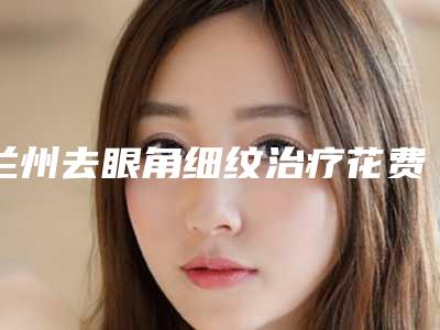 兰州去眼角细纹治疗花费大概要多少钱-兰州去眼角细纹治疗一般的价格在多少左右