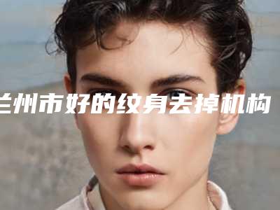 兰州市好的纹身去掉机构-甘肃省人民医院烧伤整形科私立医美价格更到位