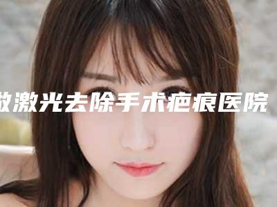 做激光去除手术疤痕医院推荐:做激光去除手术疤痕医院前30位效果揭秘