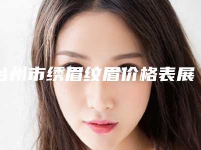 台州市绣眉纹眉价格表展示_热门项目一览(2025年5月均价为:3498元)