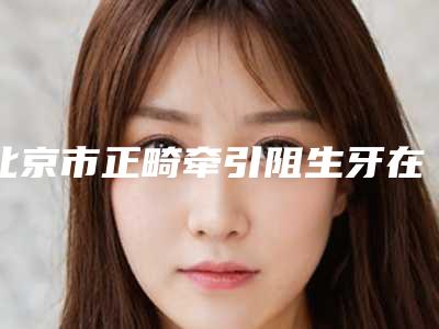 北京市正畸牵引阻生牙在榜清单前十强全新推荐-北京市正畸牵引阻生牙口腔医生