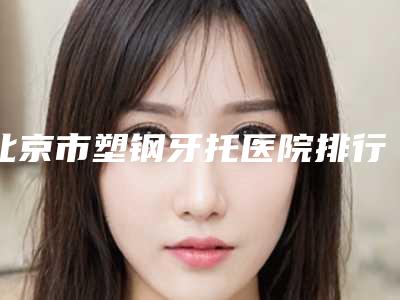 北京市塑钢牙托医院排行榜top10名单整理好了(北京市塑钢牙托口腔医院推荐给你)
