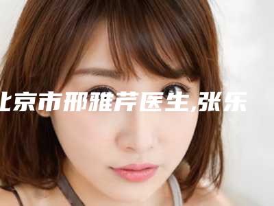 北京市邢雅芹医生,张乐医生人气口碑实力汇总