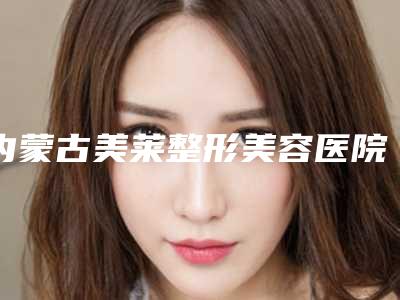 内蒙古美莱整形美容医院价格(收费标准)2025内部流出附激光照射治疗案例