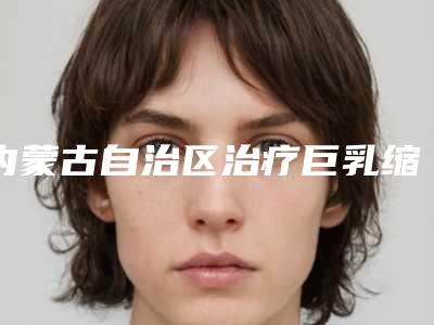 内蒙古自治区治疗巨乳缩小价目表新新版本出炉-内蒙古自治区治疗巨乳缩小效果怎么样价格是多少