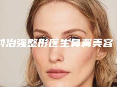 刘治强整形医生鼻翼美容手术实力技术响当当-本溪市中心医院整形科