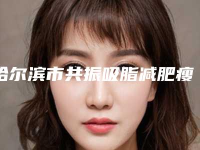哈尔滨市共振吸脂减肥瘦手臂医院TOP10排行口碑权威出炉了-哈尔滨美仁邦医疗美容门诊部效果及价格超过预期
