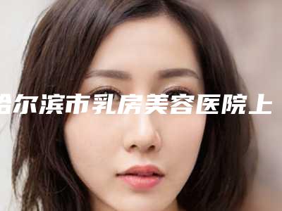 哈尔滨市乳房美容医院上榜名单综合实力top10强详情公告-哈尔滨伊美尔医疗美容