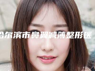 哈尔滨市鼻翼减薄整形医院排名榜十强实力深扒-排名靠前哈尔滨市整形医院