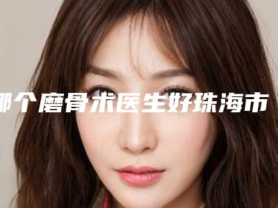 哪个磨骨术医生好珠海市(吴喜光医生看介绍网评不错)