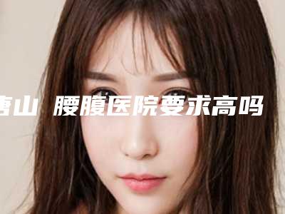 唐山廋腰腹医院要求高吗唐山苏亚美联臣医疗美容医院等医生名单揭晓