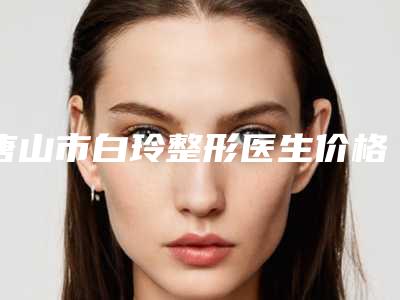 唐山市白玲整形医生价格表(费用)上线发布