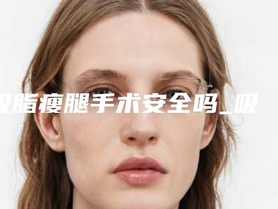 吸脂瘦腿手术安全吗_吸脂瘦腿手术安全吗