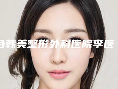 合韩美整形外科医院李医生医生,闫品行医生怎么样简介
