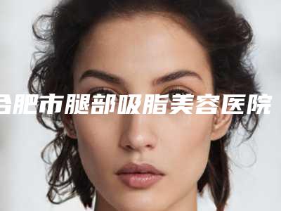 合肥市腿部吸脂美容医院-合肥市腿部吸脂医院排名榜前十名详情