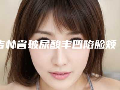 吉林省玻尿酸丰凹陷脸颊医院排名榜前十口碑机构评测(延吉市清雅医学整形美容门诊部整形必看的)