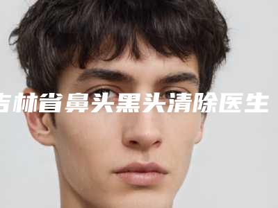 吉林省鼻头黑头清除医生排行榜前十翘首以盼-吉林省鼻头黑头清除医生