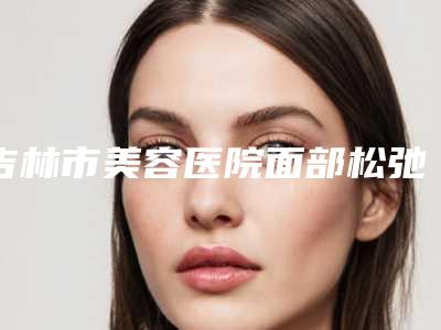 吉林市美容医院面部松弛下垂拉皮手术-吉林善美宁医疗美容门诊部机构期待值拉满