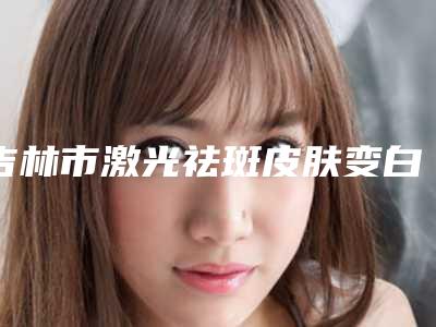 吉林市激光祛斑皮肤变白医院上榜清单十强必看-吉林市激光祛斑皮肤变白整形医院