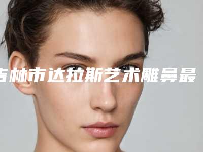 吉林市达拉斯艺术雕鼻最好的整容医院是哪家(桦甸宏洁雅医疗美容诊所连续上榜)