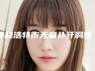 呼和浩特市无痛补牙洞医生在榜名单公立私立分布名次-呼和浩特市无痛补牙洞口腔医生