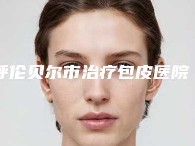 呼伦贝尔市治疗包皮医院这几家实力口碑有保障-呼伦贝尔爱尔眼科医院是人气医美top