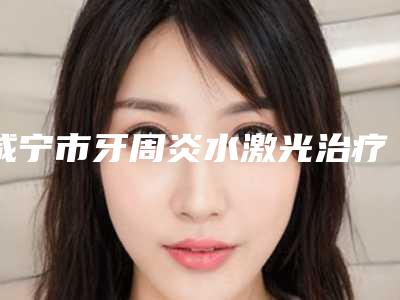 咸宁市牙周炎水激光治疗医院在榜清单前三位人气医院名单更新(咸宁市牙周炎水激光治疗口腔医院是不错的选择)