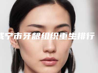 咸宁市牙龈组织重生排行榜TOP10汇总评测-咸宁市牙龈组织重生口腔医生