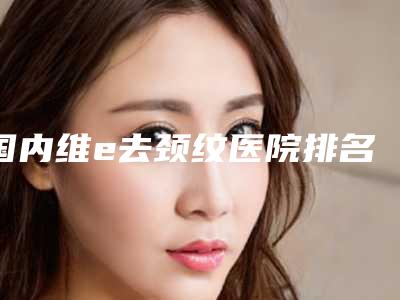 国内维e去颈纹医院排名:维e去颈纹医院上榜前50个个实力不俗入股不亏