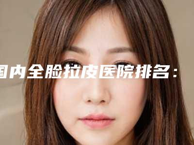 国内全脸拉皮医院排名:全脸拉皮医院top50强抢先看
