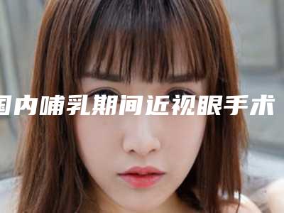 国内哺乳期间近视眼手术医院哪家强:哺乳期间近视眼手术医院前50都是哪几家机构