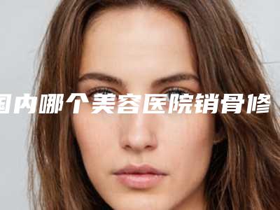 国内哪个美容医院销骨修整好:销骨修整医院top50强汇总介绍