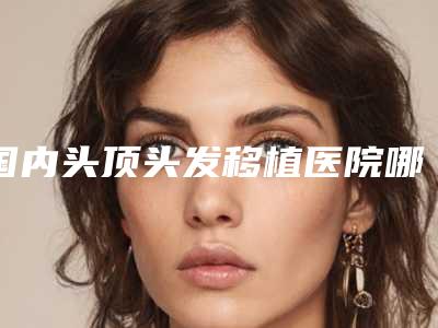 国内头顶头发移植医院哪家强:头顶头发移植医院前50强哪几个技术棒
