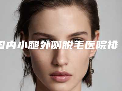 国内小腿外侧脱毛医院排行榜:小腿外侧脱毛医院top50汇总测评