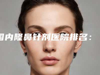 国内隆鼻针剂医院排名:隆鼻针剂医院前50强新出炉