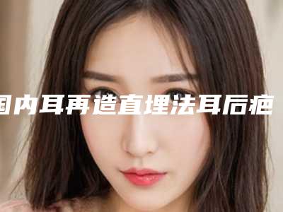 国内耳再造直埋法耳后疤痕医院推荐:耳再造直埋法耳后疤痕医院前50位经验分享